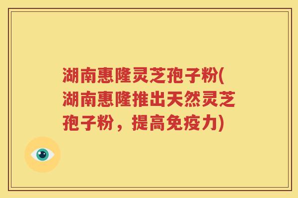 湖南惠隆灵芝孢子粉(湖南惠隆推出天然灵芝孢子粉，提高免疫力)