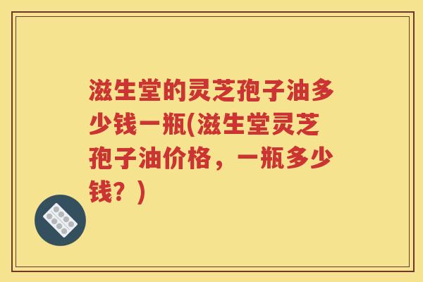 滋生堂的灵芝孢子油多少钱一瓶(滋生堂灵芝孢子油价格，一瓶多少钱？)