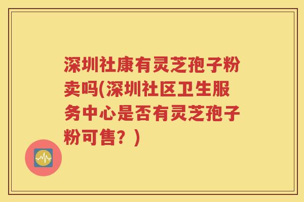 深圳社康有灵芝孢子粉卖吗(深圳社区卫生服务中心是否有灵芝孢子粉可售？)
