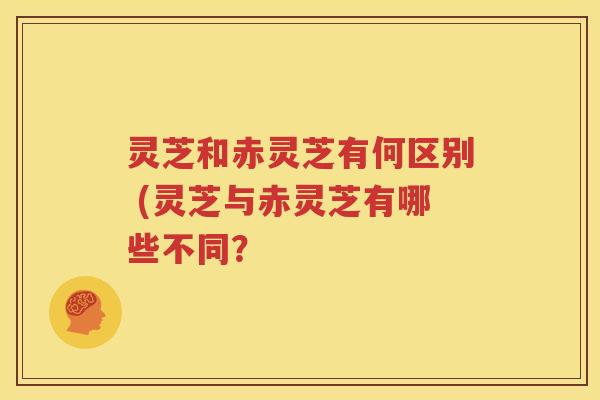 灵芝和赤灵芝有何区别 (灵芝与赤灵芝有哪些不同？