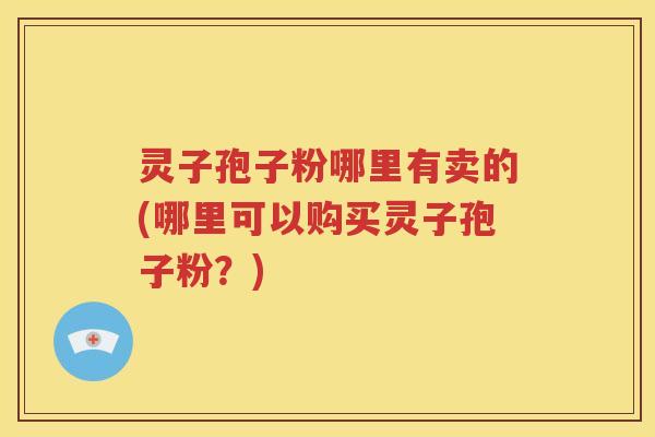 灵子孢子粉哪里有卖的(哪里可以购买灵子孢子粉？)