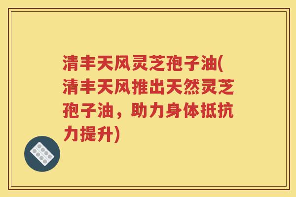 清丰天风灵芝孢子油(清丰天风推出天然灵芝孢子油，助力身体抵抗力提升)