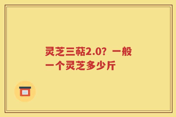 灵芝三萜2.0？一般一个灵芝多少斤