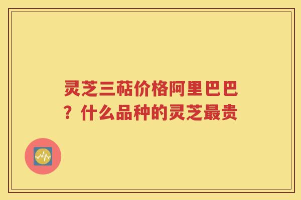 灵芝三萜价格阿里巴巴？什么品种的灵芝最贵