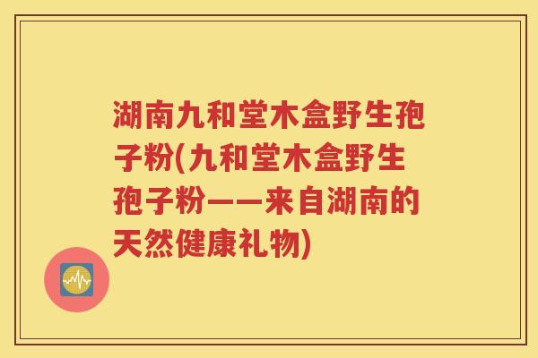 湖南九和堂木盒野生孢子粉(九和堂木盒野生孢子粉——来自湖南的天然健康礼物)