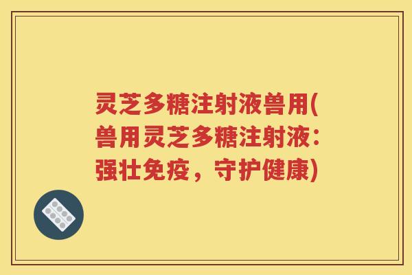灵芝多糖注射液兽用(兽用灵芝多糖注射液：强壮免疫，守护健康)