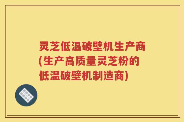 灵芝低温破壁机生产商(生产高质量灵芝粉的低温破壁机制造商)