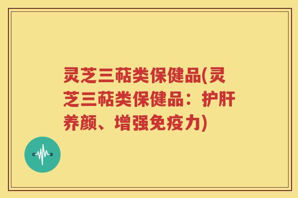 灵芝三萜类保健品(灵芝三萜类保健品：护肝养颜、增强免疫力)