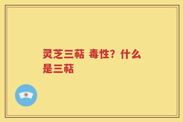 灵芝三萜 毒性？什么是三萜