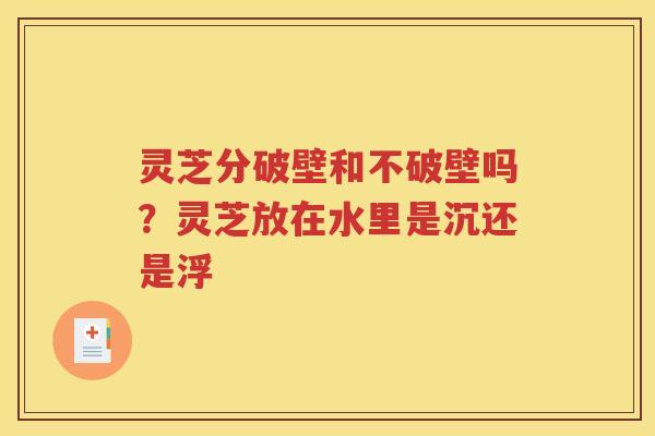 灵芝分破壁和不破壁吗？灵芝放在水里是沉还是浮