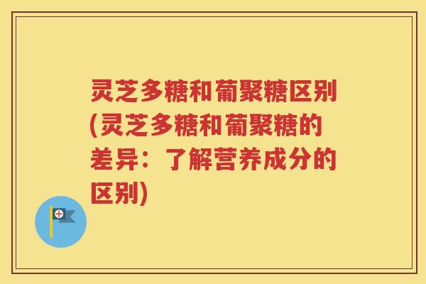 灵芝多糖和葡聚糖区别(灵芝多糖和葡聚糖的差异：了解营养成分的区别)