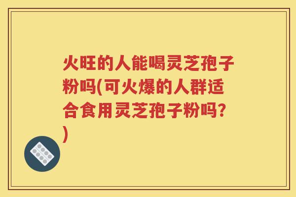 火旺的人能喝灵芝孢子粉吗(可火爆的人群适合食用灵芝孢子粉吗？)