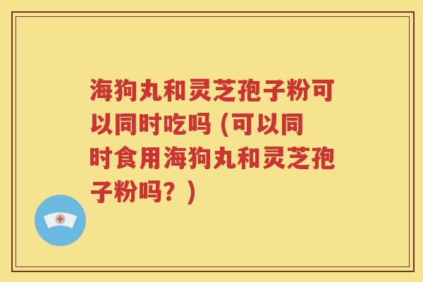 海狗丸和灵芝孢子粉可以同时吃吗 (可以同时食用海狗丸和灵芝孢子粉吗？)