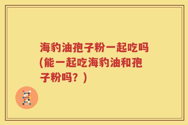 海豹油孢子粉一起吃吗(能一起吃海豹油和孢子粉吗？)