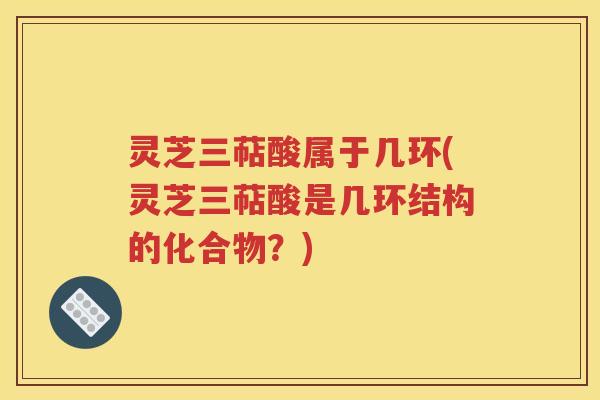 灵芝三萜酸属于几环(灵芝三萜酸是几环结构的化合物？)