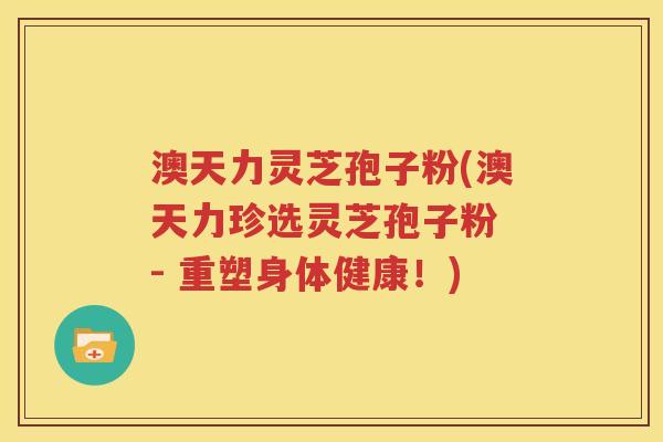 澳天力灵芝孢子粉(澳天力珍选灵芝孢子粉 - 重塑身体健康！)