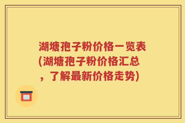湖塘孢子粉价格一览表(湖塘孢子粉价格汇总，了解最新价格走势)