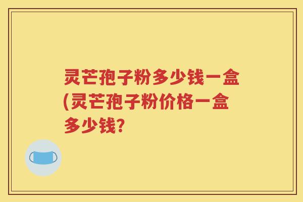 灵芒孢子粉多少钱一盒(灵芒孢子粉价格一盒多少钱？
