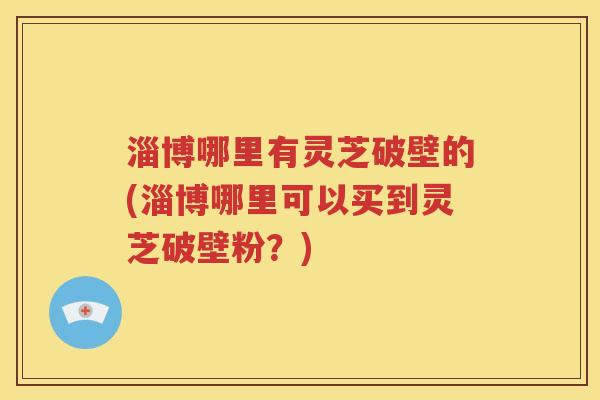 淄博哪里有灵芝破壁的(淄博哪里可以买到灵芝破壁粉？)