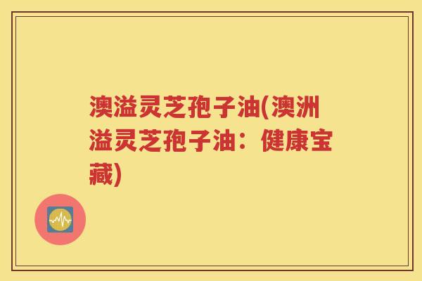 澳溢灵芝孢子油(澳洲溢灵芝孢子油：健康宝藏)