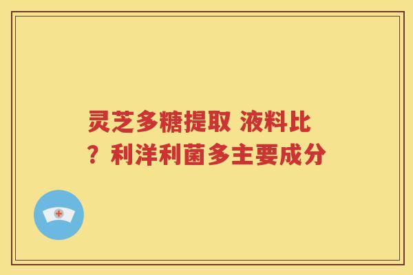 灵芝多糖提取 液料比？利洋利菌多主要成分