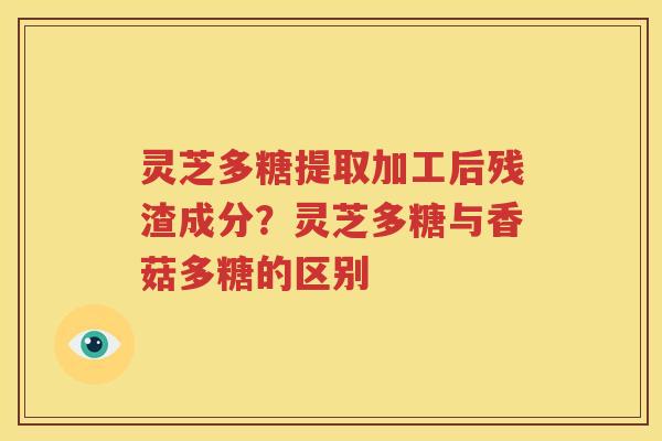 灵芝多糖提取加工后残渣成分？灵芝多糖与香菇多糖的区别