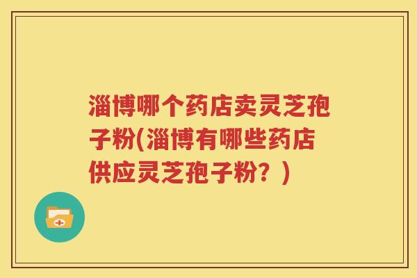 淄博哪个药店卖灵芝孢子粉(淄博有哪些药店供应灵芝孢子粉？)