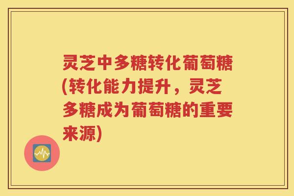 灵芝中多糖转化葡萄糖(转化能力提升，灵芝多糖成为葡萄糖的重要来源)