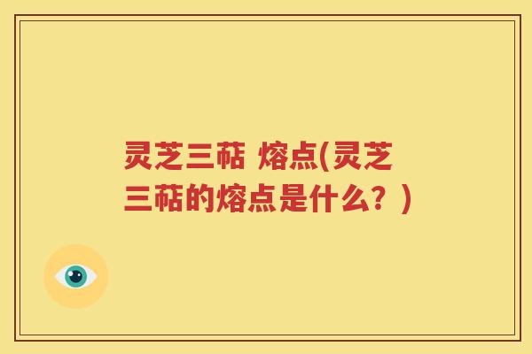 灵芝三萜 熔点(灵芝三萜的熔点是什么？)