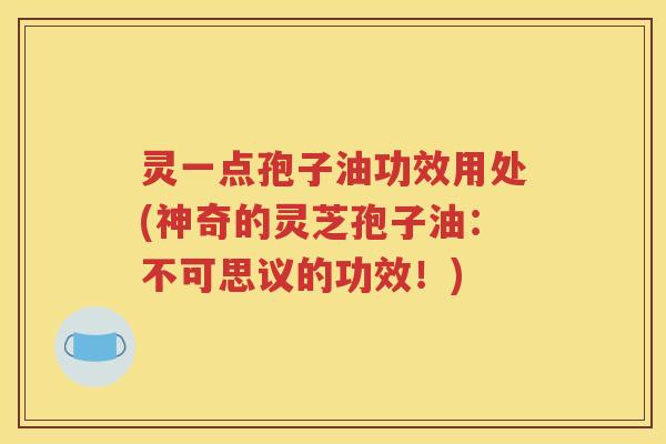 灵一点孢子油功效用处(神奇的灵芝孢子油：不可思议的功效！)
