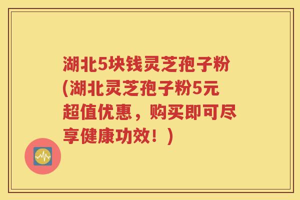 湖北5块钱灵芝孢子粉(湖北灵芝孢子粉5元超值优惠，购买即可尽享健康功效！)