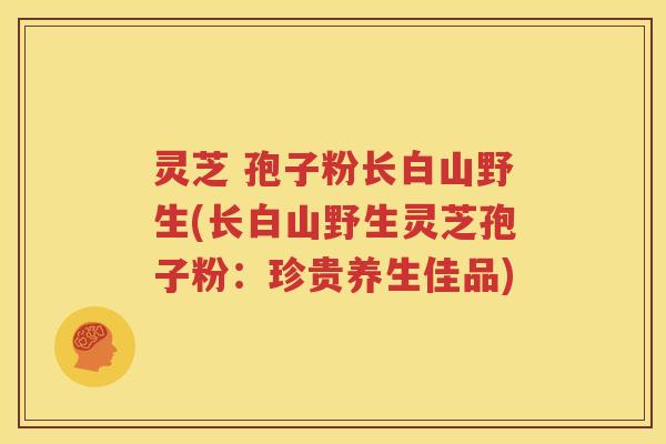 灵芝 孢子粉长白山野生(长白山野生灵芝孢子粉：珍贵养生佳品)