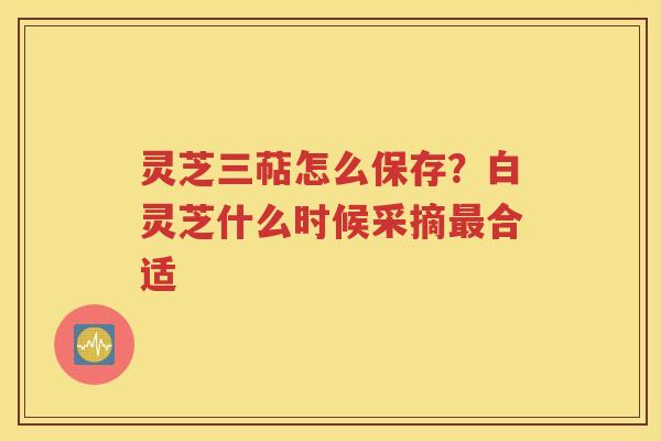 灵芝三萜怎么保存？白灵芝什么时候采摘最合适