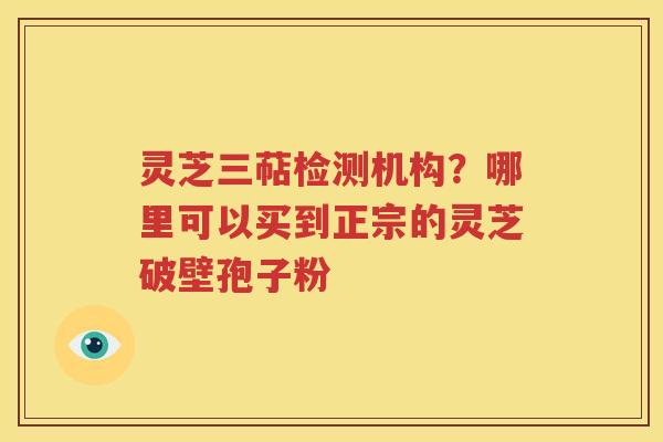灵芝三萜检测机构？哪里可以买到正宗的灵芝破壁孢子粉