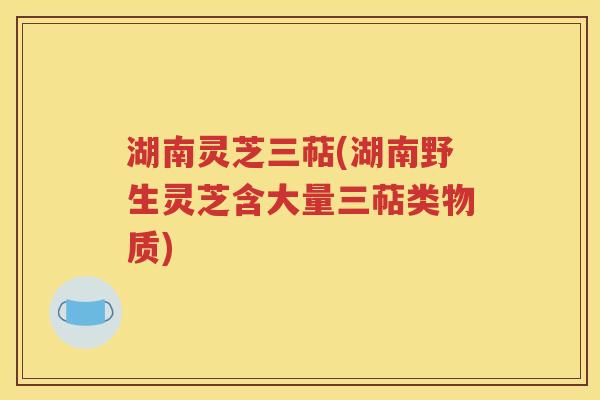 湖南灵芝三萜(湖南野生灵芝含大量三萜类物质)