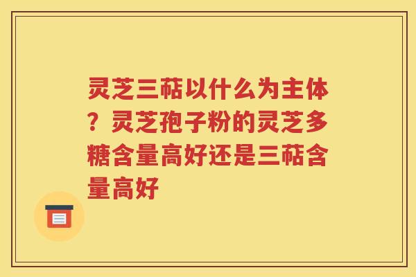 灵芝三萜以什么为主体？灵芝孢子粉的灵芝多糖含量高好还是三萜含量高好