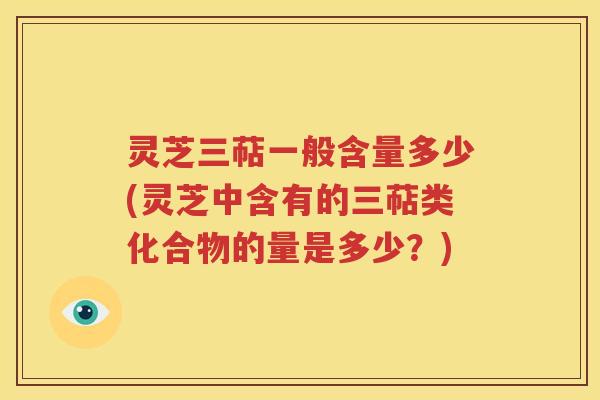 灵芝三萜一般含量多少(灵芝中含有的三萜类化合物的量是多少？)