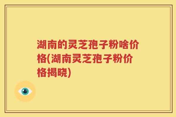 湖南的灵芝孢子粉啥价格(湖南灵芝孢子粉价格揭晓)