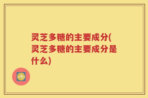 灵芝多糖的主要成分(灵芝多糖的主要成分是什么)