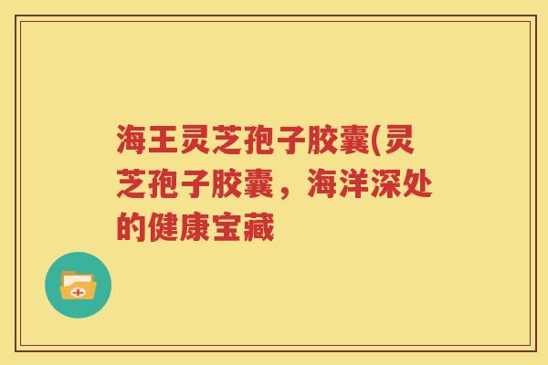 海王灵芝孢子胶囊(灵芝孢子胶囊，海洋深处的健康宝藏