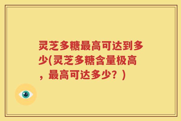 灵芝多糖最高可达到多少(灵芝多糖含量极高，最高可达多少？)