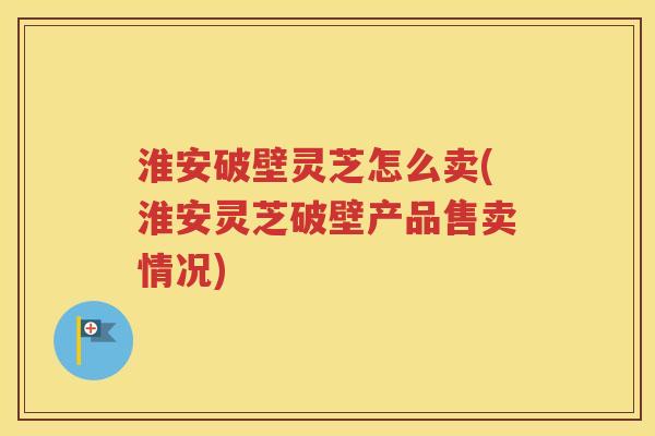 淮安破壁灵芝怎么卖(淮安灵芝破壁产品售卖情况)