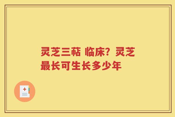 灵芝三萜 临床？灵芝最长可生长多少年