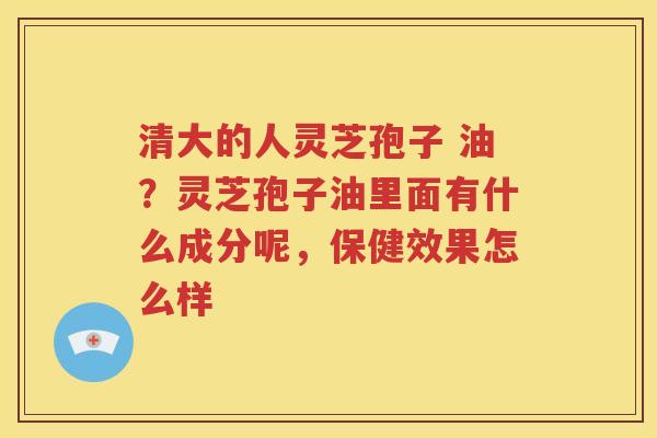 清大的人灵芝孢子 油？灵芝孢子油里面有什么成分呢，保健效果怎么样