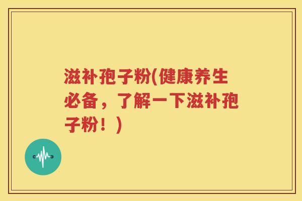 滋补孢子粉(健康养生必备，了解一下滋补孢子粉！)