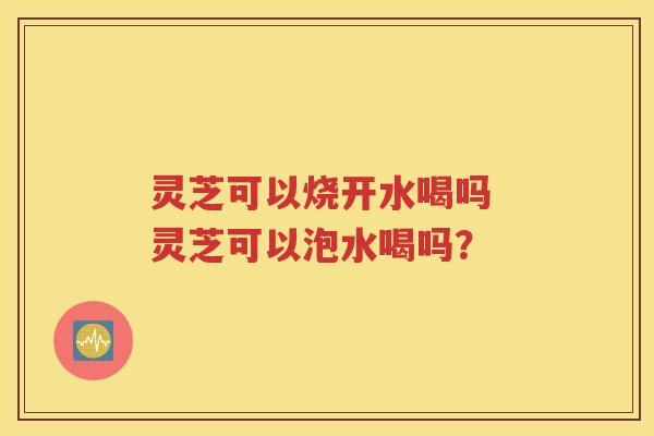 灵芝可以烧开水喝吗 灵芝可以泡水喝吗？
