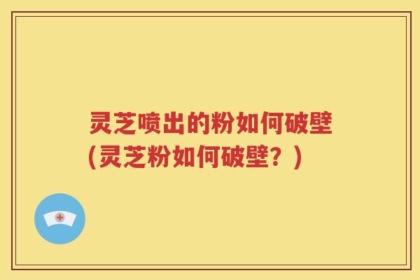 灵芝喷出的粉如何破壁(灵芝粉如何破壁？)