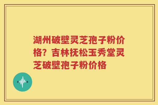 湖州破壁灵芝孢子粉价格？吉林抚松玉秀堂灵芝破壁孢子粉价格