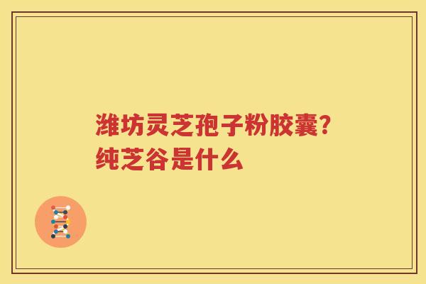 潍坊灵芝孢子粉胶囊？纯芝谷是什么