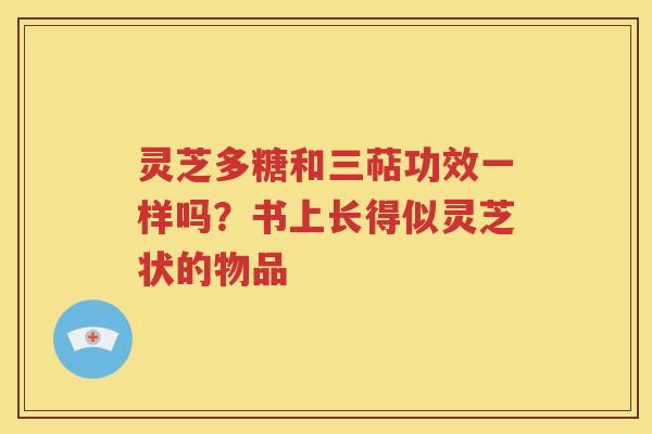 灵芝多糖和三萜功效一样吗？书上长得似灵芝状的物品